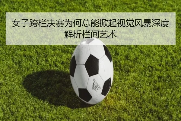 女子跨栏决赛为何总能掀起视觉风暴深度解析栏间艺术
